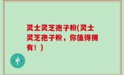 灵士灵芝孢子粉(灵士灵芝孢子粉，你值得拥有！)