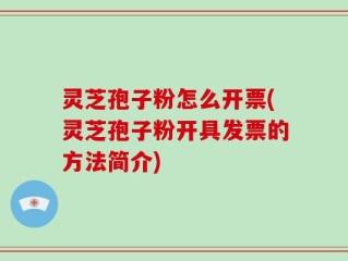 灵芝孢子粉怎么开票(灵芝孢子粉开具发票的方法简介)