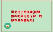 灵芝孢子粉仙姐(仙姐推荐的灵芝孢子粉，靓肤养生双重好处)