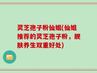灵芝孢子粉仙姐(仙姐推荐的灵芝孢子粉，靓肤养生双重好处)