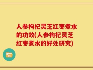 人参枸杞灵芝红枣煮水的功效(人参枸杞灵芝红枣煮水的好处研究)