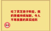 吃了灵芝孢子粉后，我的胃痛持续加剧，令人不寒而栗的真实经历