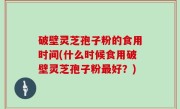 破壁灵芝孢子粉的食用时间(什么时候食用破壁灵芝孢子粉最好？)