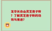 玉华长白山灵芝孢子粉？了解灵芝孢子粉的功效与用途？
