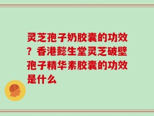 灵芝孢子奶胶囊的功效？香港懿生堂灵芝破壁孢子精华素胶囊的功效是什么