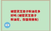 破壁灵芝孢子粉油花多好吗 (破壁灵芝孢子粉油花，你值得拥有)