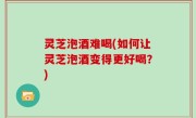 灵芝泡酒难喝(如何让灵芝泡酒变得更好喝？)