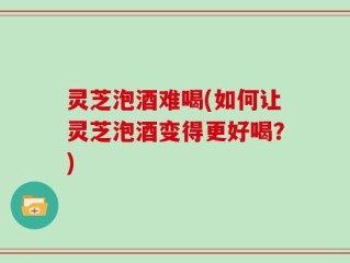 灵芝泡酒难喝(如何让灵芝泡酒变得更好喝？)