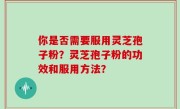 你是否需要服用灵芝孢子粉？灵芝孢子粉的功效和服用方法？