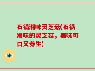 石锅湘味灵芝菇(石锅湘味的灵芝菇，美味可口又养生)