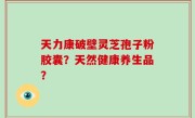 天力康破壁灵芝孢子粉胶囊？天然健康养生品？