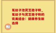 菟丝子泡灵芝孢子粉_菟丝子与灵芝孢子粉的完美结合：健康养生新选择