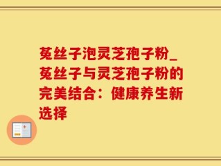 菟丝子泡灵芝孢子粉_菟丝子与灵芝孢子粉的完美结合：健康养生新选择