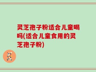 灵芝孢子粉适合儿童喝吗(适合儿童食用的灵芝孢子粉)
