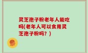 灵芝孢子粉老年人能吃吗(老年人可以食用灵芝孢子粉吗？)