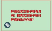 肝癌吃灵芝孢子粉有用吗？探究灵芝孢子粉对肝癌的治疗作用？
