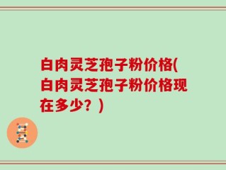 白肉灵芝孢子粉价格(白肉灵芝孢子粉价格现在多少？)
