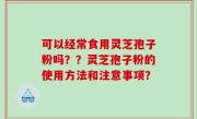 可以经常食用灵芝孢子粉吗？？灵芝孢子粉的使用方法和注意事项？