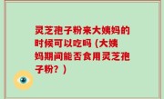 灵芝孢子粉来大姨妈的时候可以吃吗 (大姨妈期间能否食用灵芝孢子粉？)
