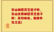 乐山破壁灵芝孢子粉_乐山优质破壁灵芝孢子粉：高效吸收，健康养生之选)