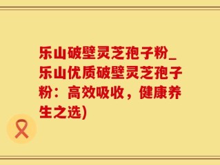 乐山破壁灵芝孢子粉_乐山优质破壁灵芝孢子粉：高效吸收，健康养生之选)