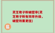灵芝袍子粉破壁率(灵芝袍子粉有效率升级，破壁效果更佳)