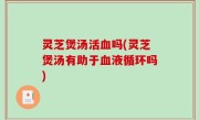 灵芝煲汤活血吗(灵芝煲汤有助于血液循环吗)