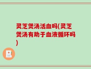 灵芝煲汤活血吗(灵芝煲汤有助于血液循环吗)