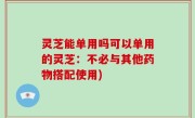 灵芝能单用吗可以单用的灵芝：不必与其他药物搭配使用)