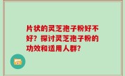片状的灵芝孢子粉好不好?探讨灵芝孢子粉的功效和适用人群?