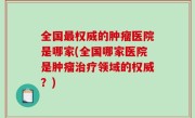全国最权威的肿瘤医院是哪家(全国哪家医院是肿瘤治疗领域的权威？)