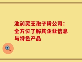 池润灵芝孢子粉公司：全方位了解其企业信息与特色产品