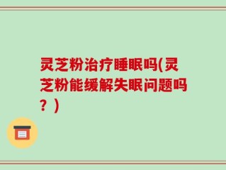 灵芝粉治疗睡眠吗(灵芝粉能缓解失眠问题吗？)