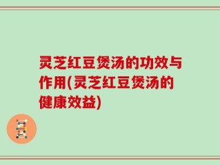 灵芝红豆煲汤的功效与作用(灵芝红豆煲汤的健康效益)