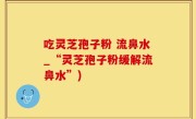 吃灵芝孢子粉 流鼻水_“灵芝孢子粉缓解流鼻水”)