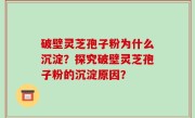 破壁灵芝孢子粉为什么沉淀？探究破壁灵芝孢子粉的沉淀原因？