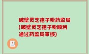 破壁灵芝孢子粉药监局(破壁灵芝孢子粉顺利通过药监局审核)