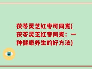 茯苓灵芝红枣可同煮(茯苓灵芝红枣同煮：一种健康养生的好方法)