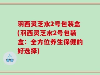羽西灵芝水2号包装盒(羽西灵芝水2号包装盒：全方位养生保健的好选择)