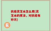 抗癌灵芝水怎么煮(灵芝水的煮法，对抗癌有妙方)