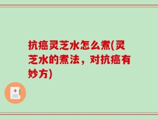 抗癌灵芝水怎么煮(灵芝水的煮法，对抗癌有妙方)