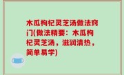 木瓜枸杞灵芝汤做法窍门(做法精要：木瓜枸杞灵芝汤，滋润清热，简单易学)