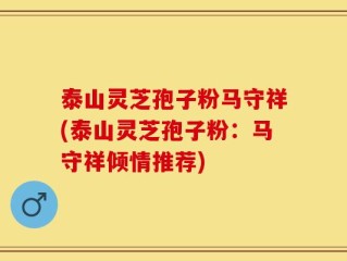 泰山灵芝孢子粉马守祥(泰山灵芝孢子粉：马守祥倾情推荐)