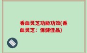 香血灵芝功能功效(香血灵芝：保健佳品)