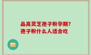品高灵芝孢子粉孕期？孢子粉什么人适合吃