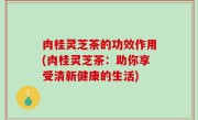 肉桂灵芝茶的功效作用(肉桂灵芝茶：助你享受清新健康的生活)
