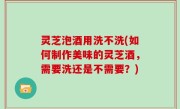 灵芝泡酒用洗不洗(如何制作美味的灵芝酒，需要洗还是不需要？)