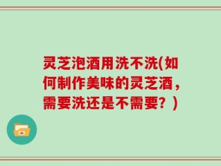 灵芝泡酒用洗不洗(如何制作美味的灵芝酒，需要洗还是不需要？)