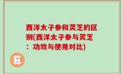 西洋太子参和灵芝的区别(西洋太子参与灵芝：功效与使用对比)