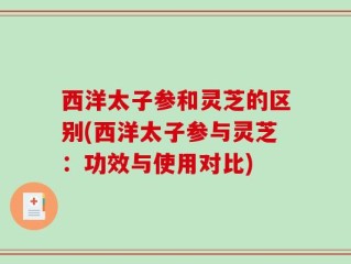 西洋太子参和灵芝的区别(西洋太子参与灵芝：功效与使用对比)
